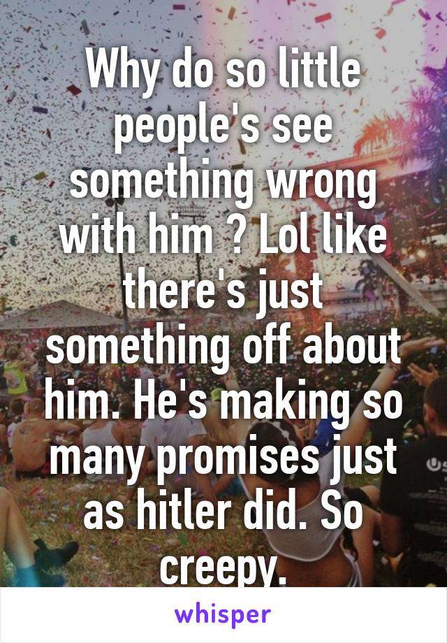 Why do so little people's see something wrong with him ? Lol like there's just something off about him. He's making so many promises just as hitler did. So creepy.