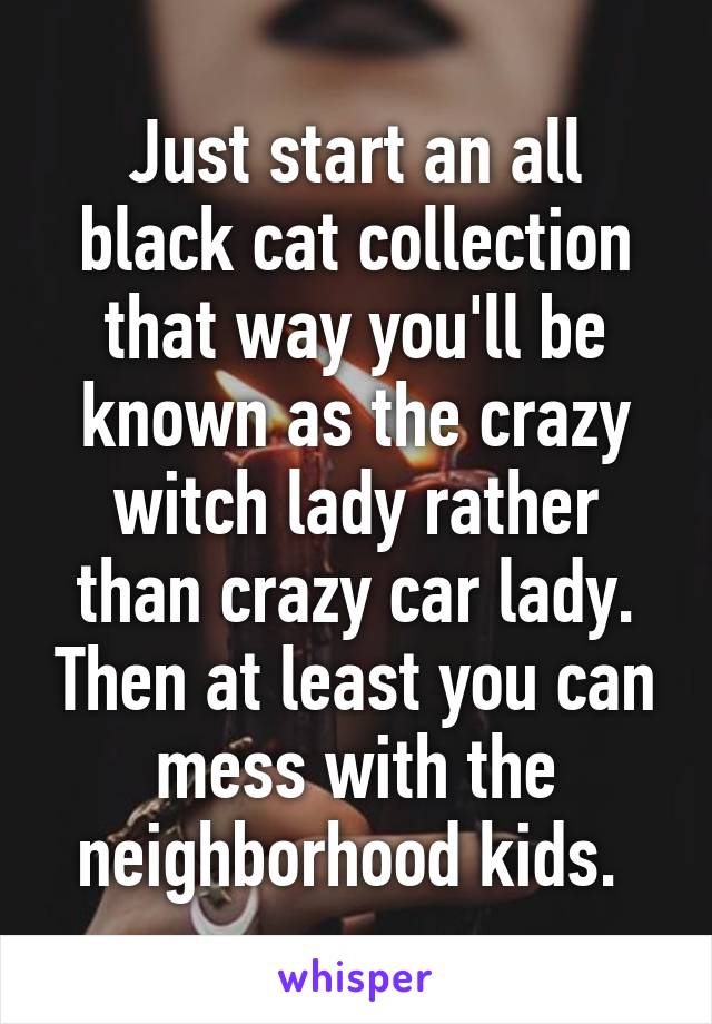 Just start an all black cat collection that way you'll be known as the crazy witch lady rather than crazy car lady. Then at least you can mess with the neighborhood kids. 