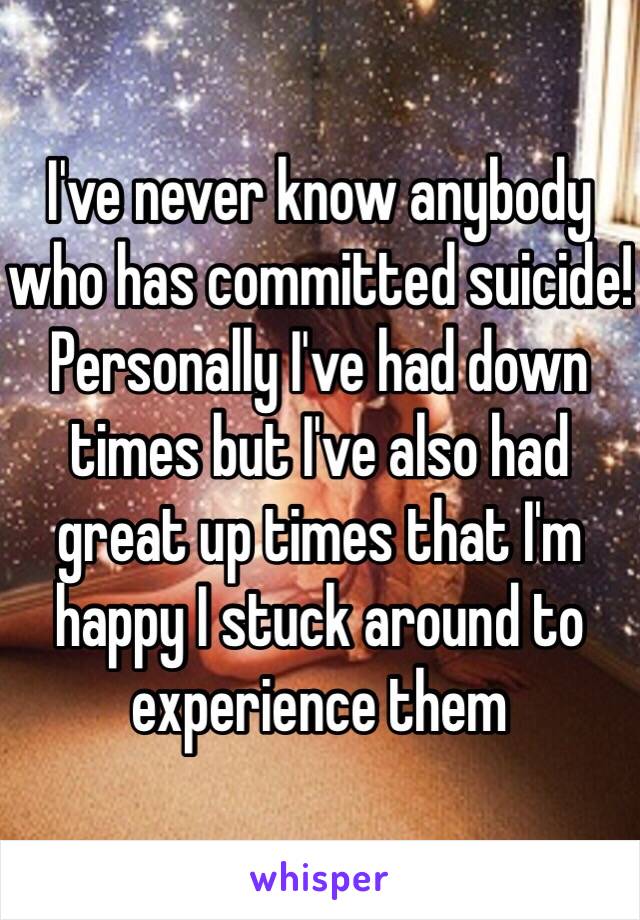 I've never know anybody who has committed suicide!  Personally I've had down times but I've also had great up times that I'm happy I stuck around to experience them