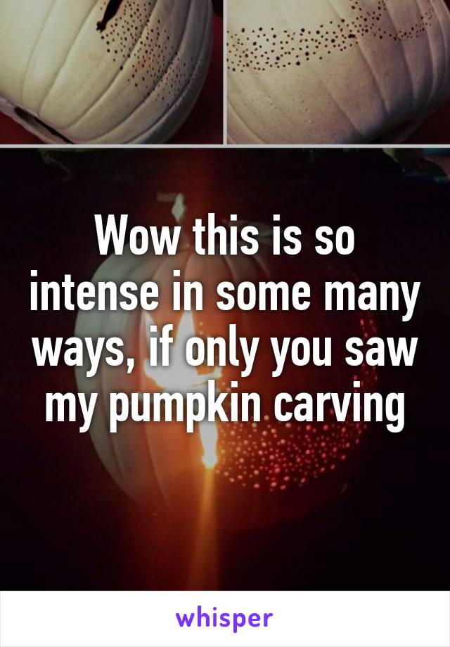 Wow this is so intense in some many ways, if only you saw my pumpkin carving