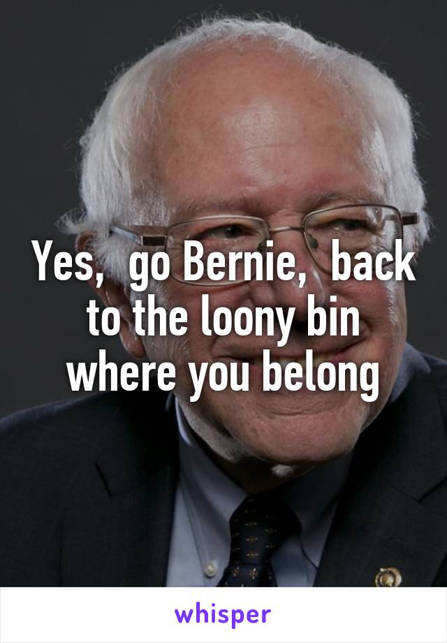 Yes,  go Bernie,  back to the loony bin where you belong