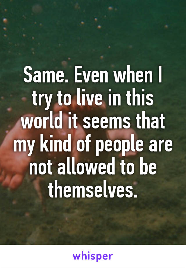 Same. Even when I try to live in this world it seems that my kind of people are not allowed to be themselves.