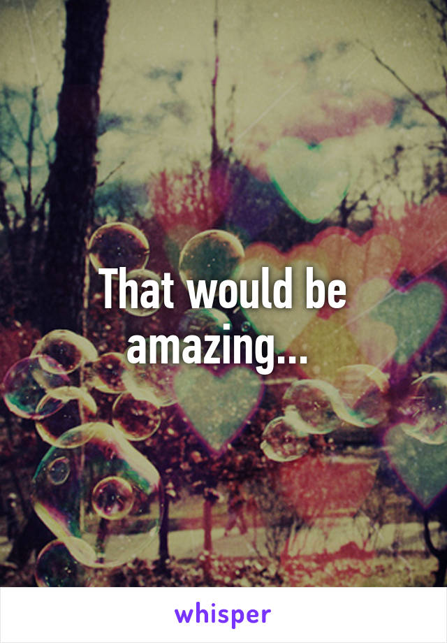 That would be amazing... 