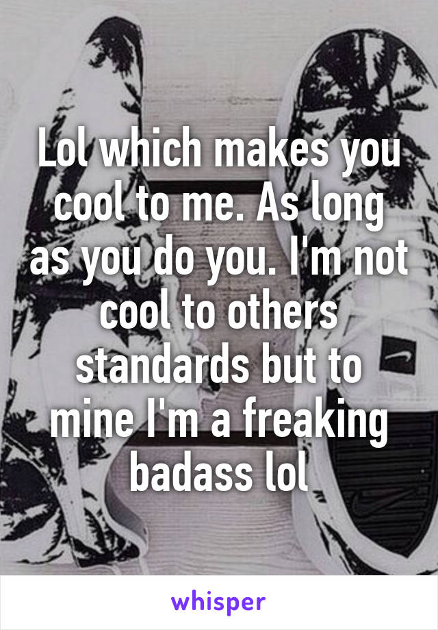 Lol which makes you cool to me. As long as you do you. I'm not cool to others standards but to mine I'm a freaking badass lol