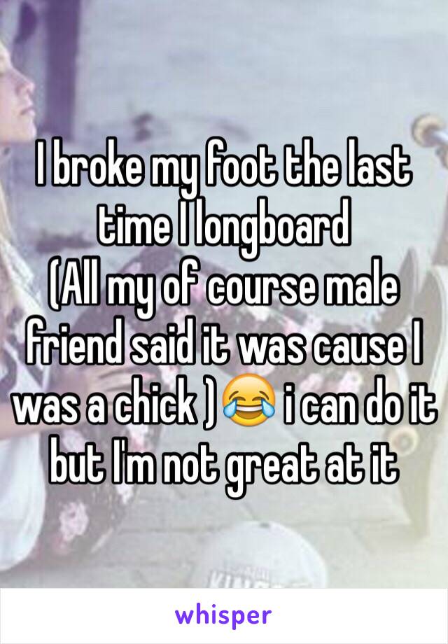 I broke my foot the last time I longboard 
(All my of course male friend said it was cause I was a chick )😂 i can do it but I'm not great at it