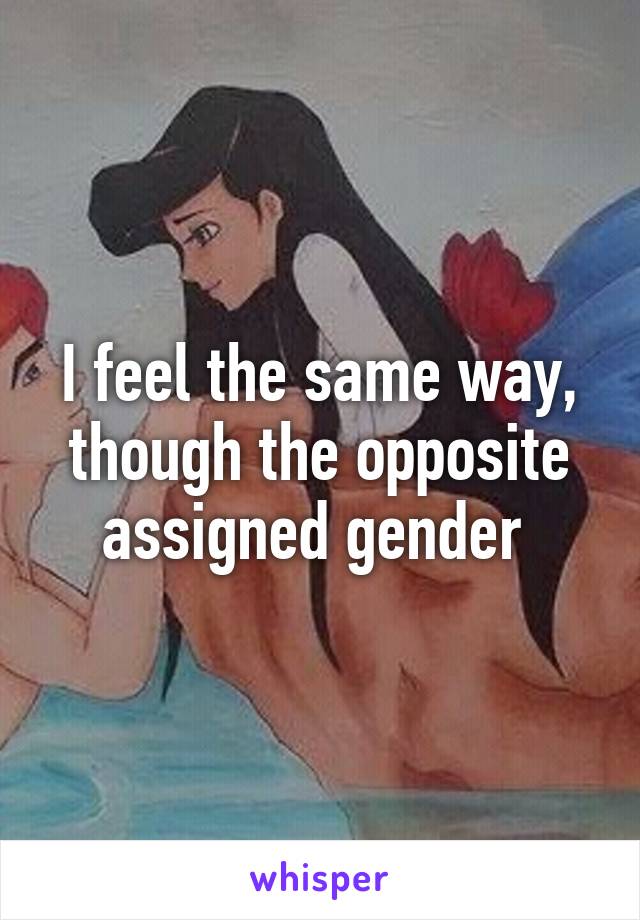 I feel the same way, though the opposite assigned gender 