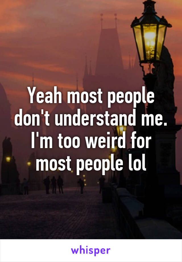 Yeah most people don't understand me. I'm too weird for most people lol