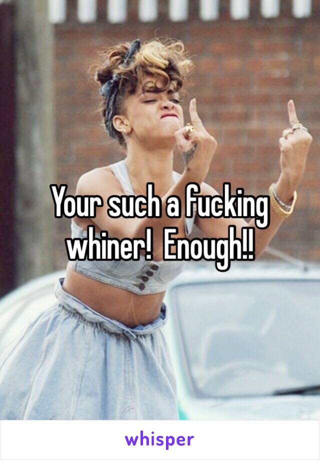 Your such a fucking whiner!  Enough!!  