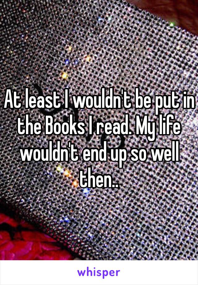 At least I wouldn't be put in the Books I read. My life wouldn't end up so well then.. 