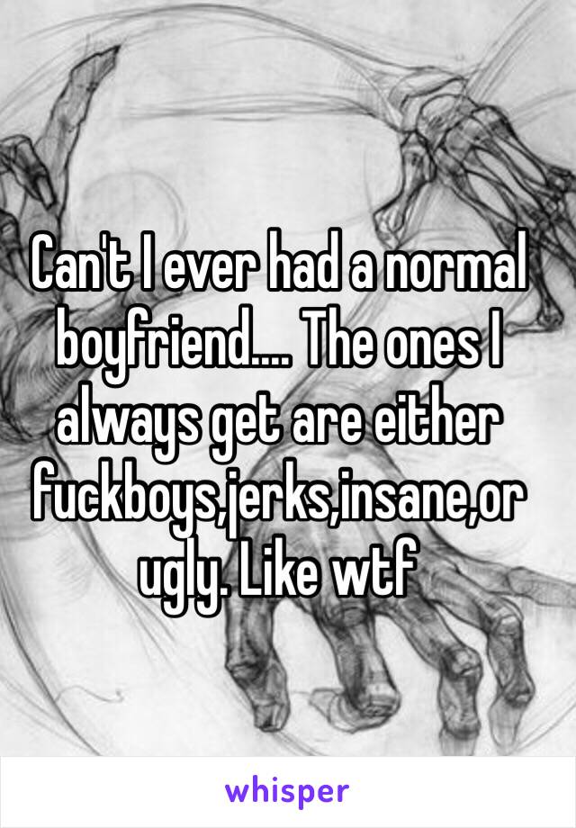 Can't I ever had a normal boyfriend.... The ones I always get are either fuckboys,jerks,insane,or ugly. Like wtf 