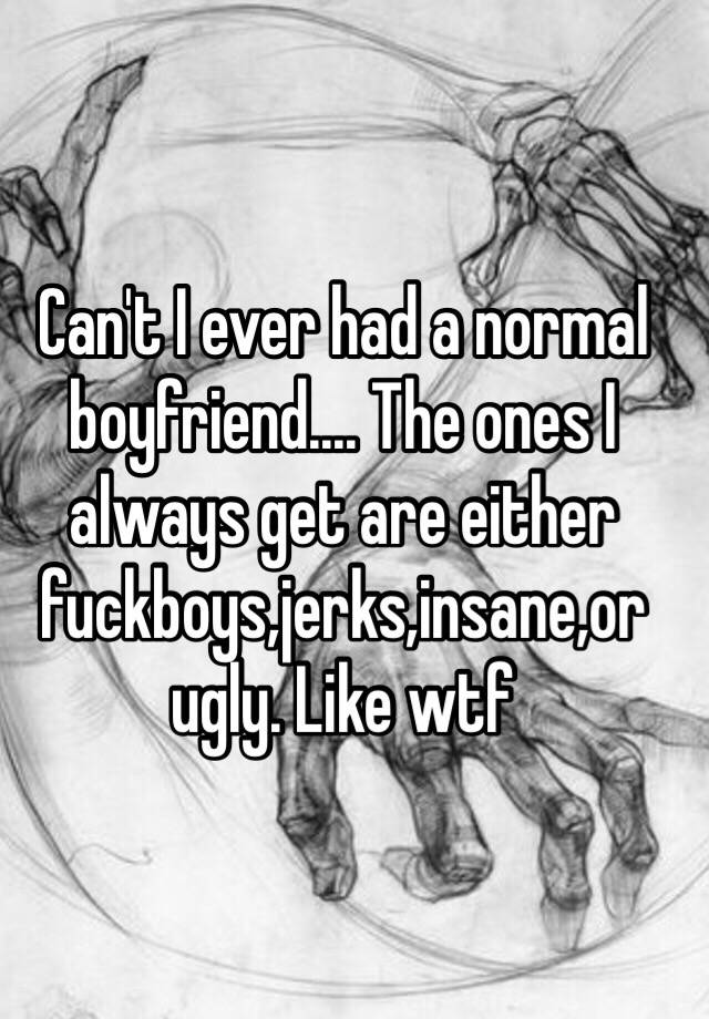 Can't I ever had a normal boyfriend.... The ones I always get are either fuckboys,jerks,insane,or ugly. Like wtf 