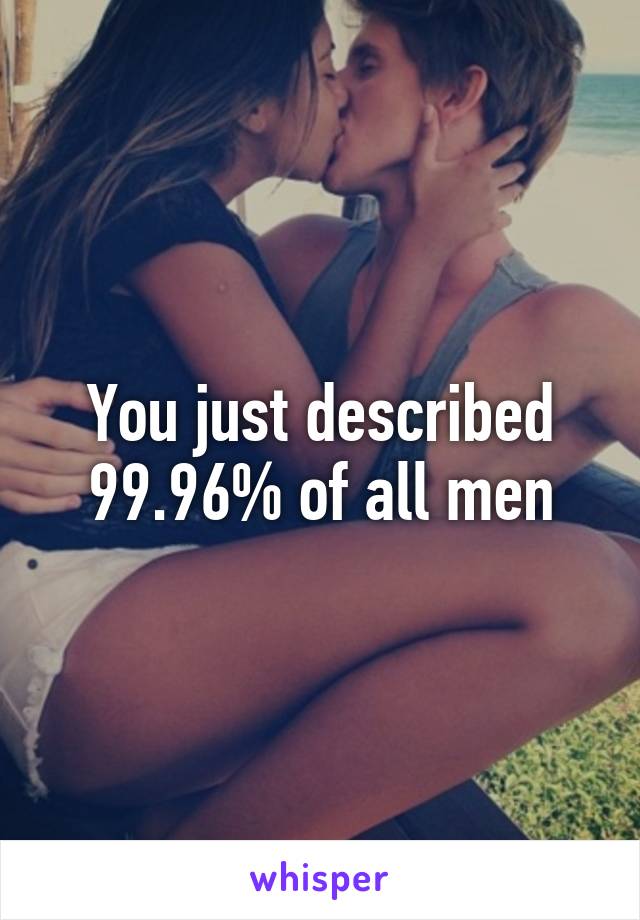 You just described 99.96% of all men