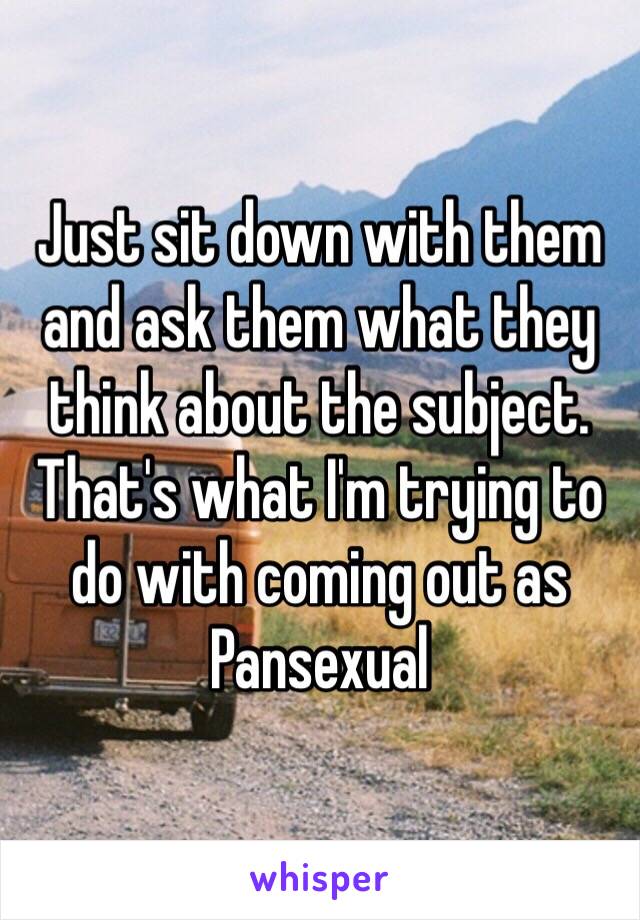 Just sit down with them and ask them what they think about the subject. That's what I'm trying to do with coming out as Pansexual