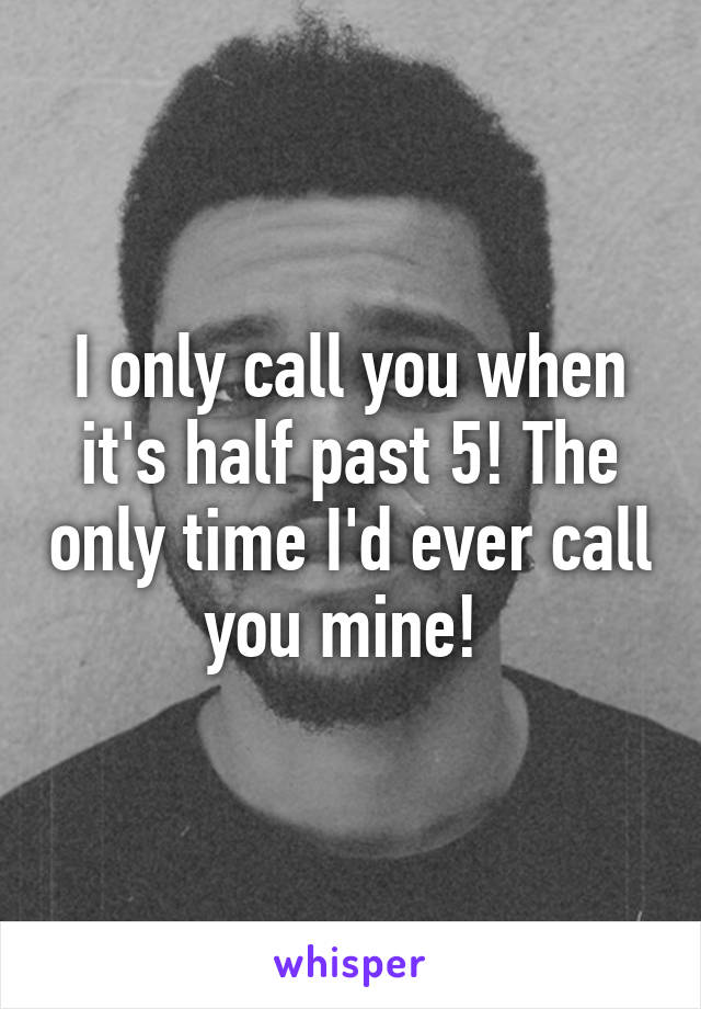 I only call you when it's half past 5! The only time I'd ever call you mine! 