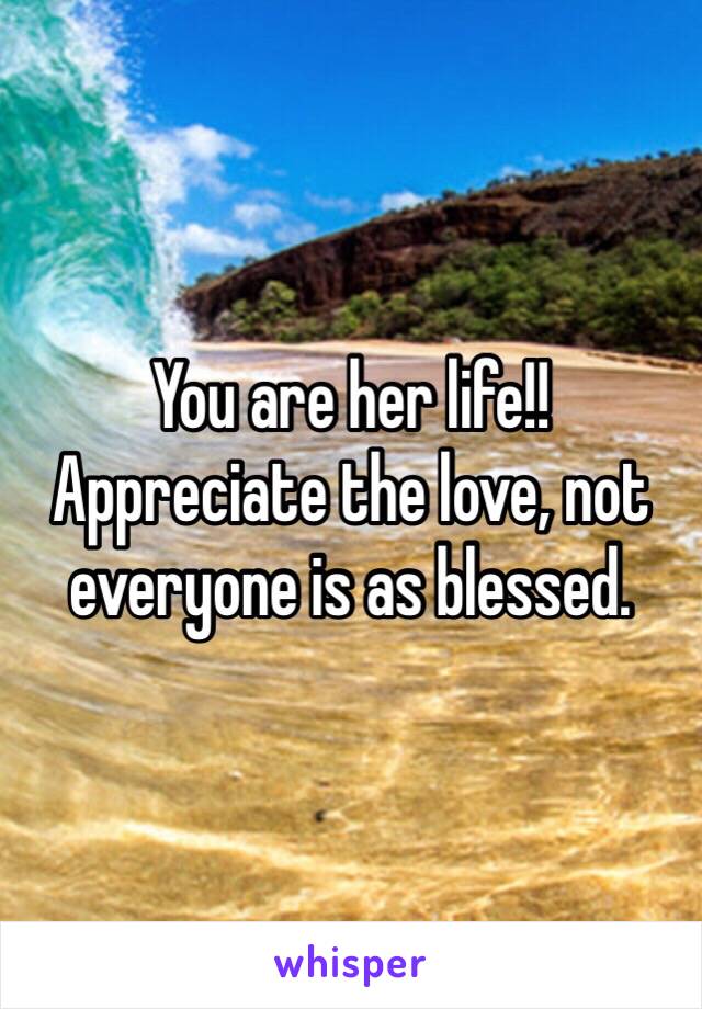 You are her life!! Appreciate the love, not everyone is as blessed.