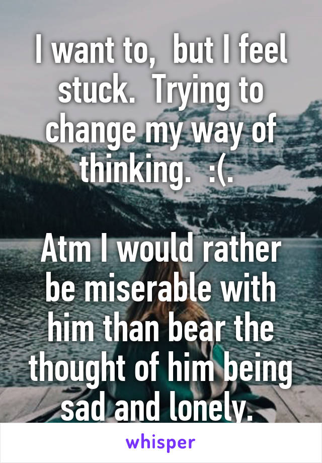I want to,  but I feel stuck.  Trying to change my way of thinking.  :(. 

Atm I would rather be miserable with him than bear the thought of him being sad and lonely. 