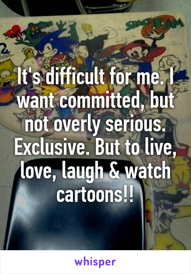 It's difficult for me. I want committed, but not overly serious. Exclusive. But to live, love, laugh & watch cartoons!!