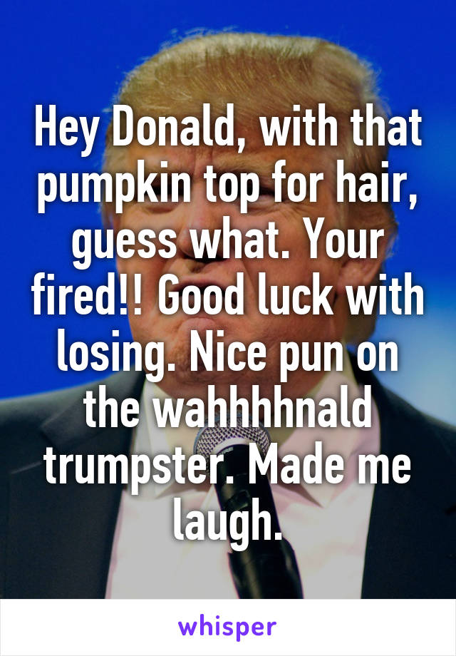 Hey Donald, with that pumpkin top for hair, guess what. Your fired!! Good luck with losing. Nice pun on the wahhhhnald trumpster. Made me laugh.