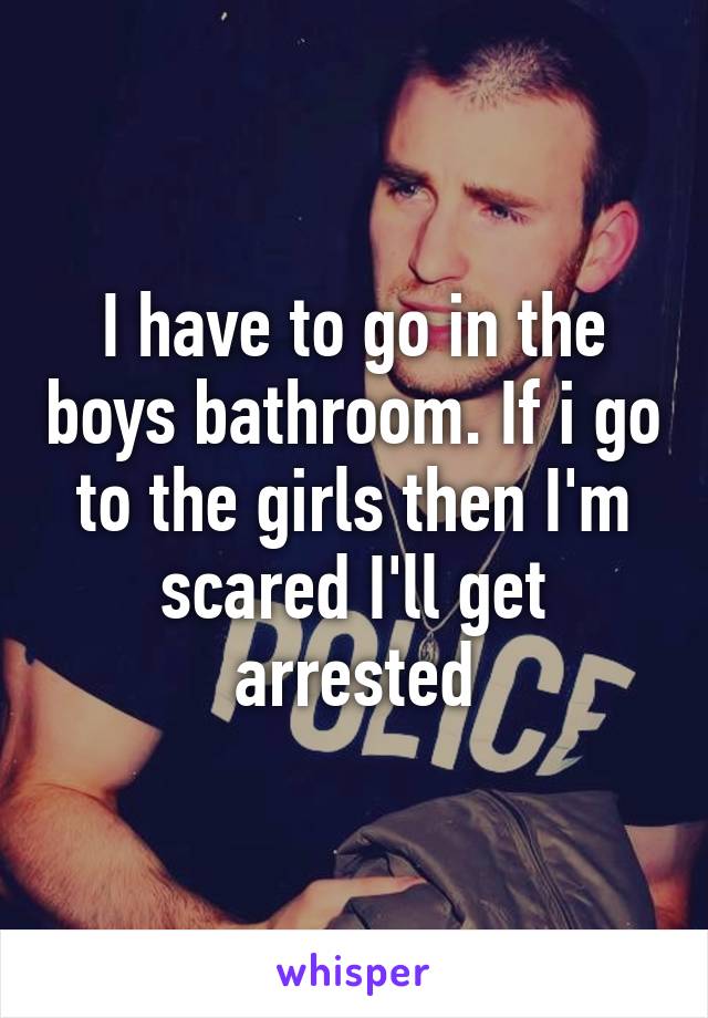 I have to go in the boys bathroom. If i go to the girls then I'm scared I'll get arrested