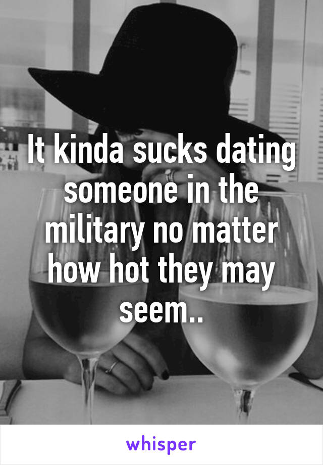 It kinda sucks dating someone in the military no matter how hot they may seem..