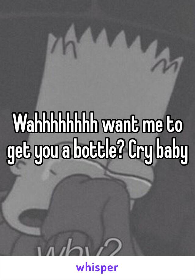 Wahhhhhhhh want me to get you a bottle? Cry baby 