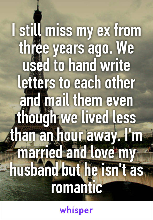 I still miss my ex from three years ago. We used to hand write letters to each other and mail them even though we lived less than an hour away. I'm married and love my husband but he isn't as romantic