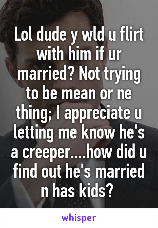 Lol dude y wld u flirt with him if ur married? Not trying to be mean or ne thing; I appreciate u letting me know he's a creeper....how did u find out he's married n has kids? 