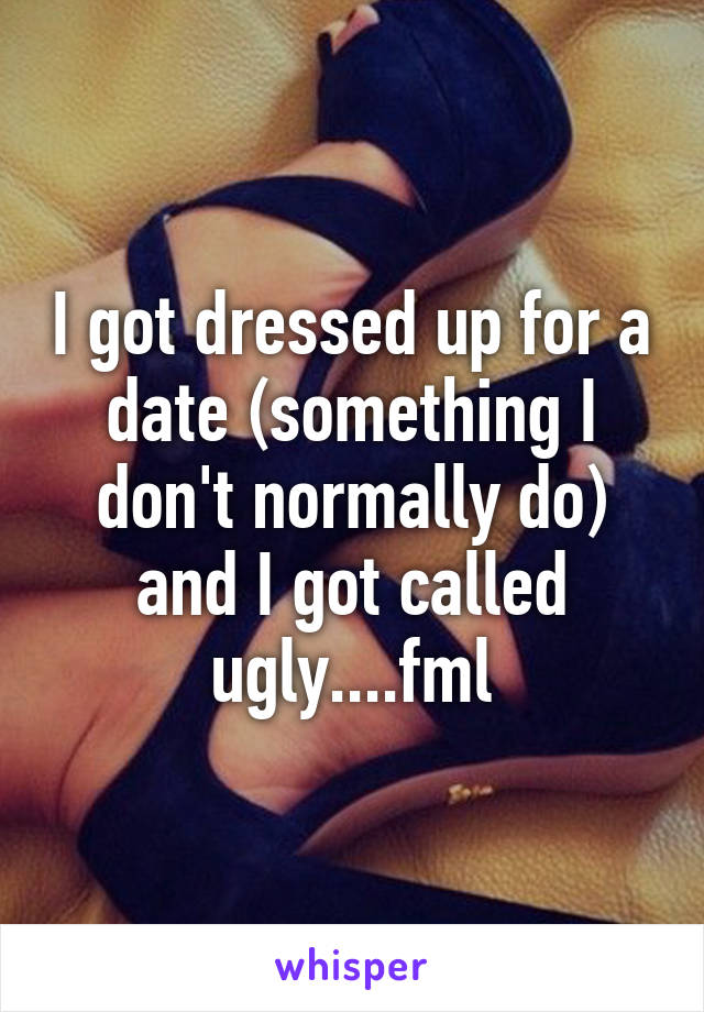 I got dressed up for a date (something I don't normally do) and I got called ugly....fml