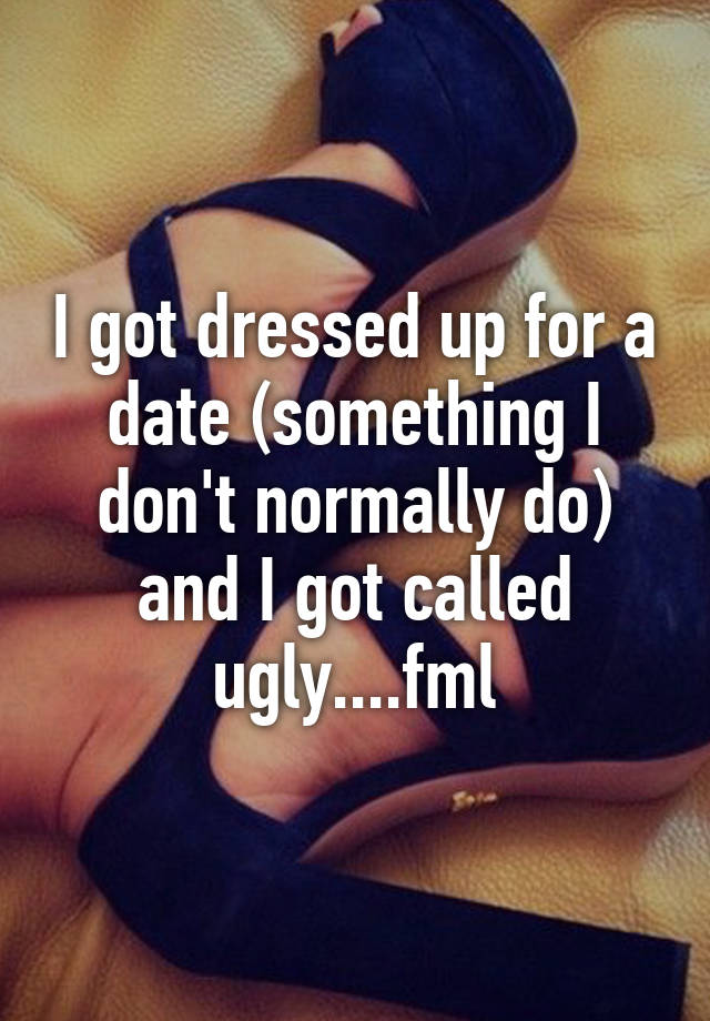 I got dressed up for a date (something I don't normally do) and I got called ugly....fml