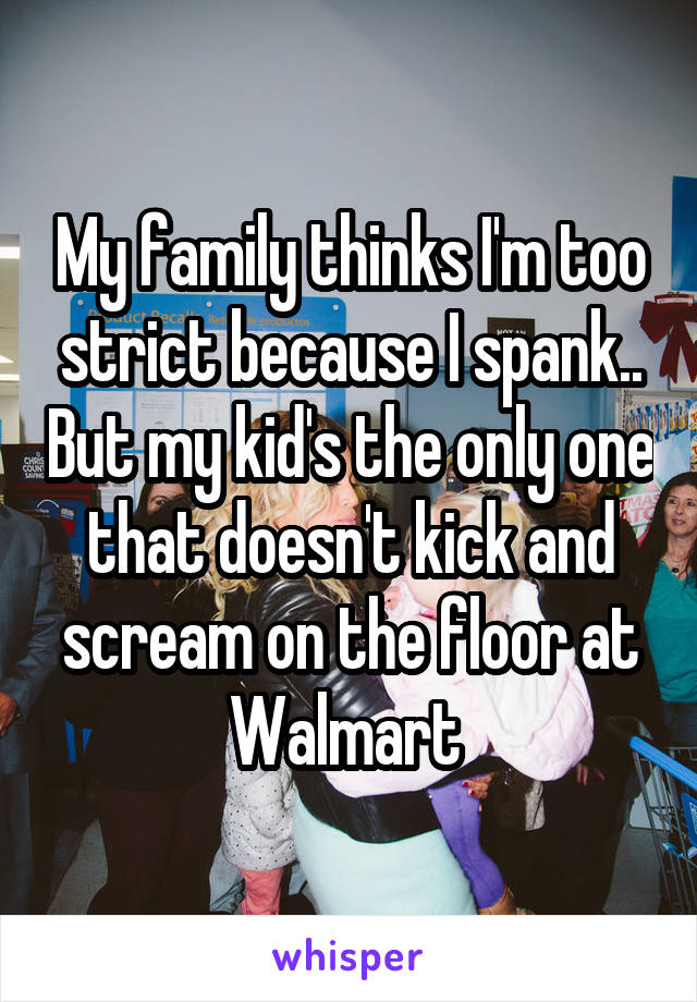 My family thinks I'm too strict because I spank.. But my kid's the only one that doesn't kick and scream on the floor at Walmart 