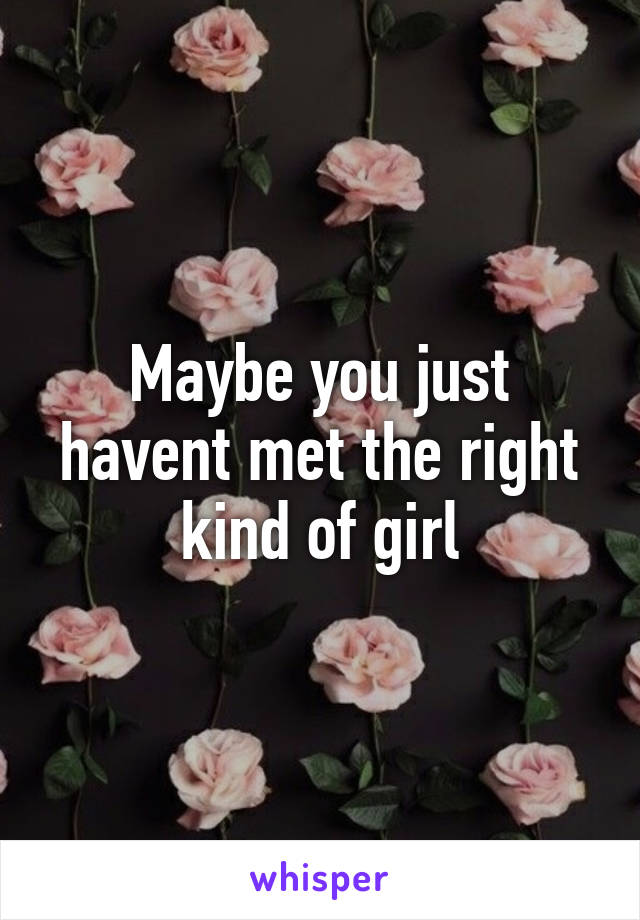 Maybe you just havent met the right kind of girl