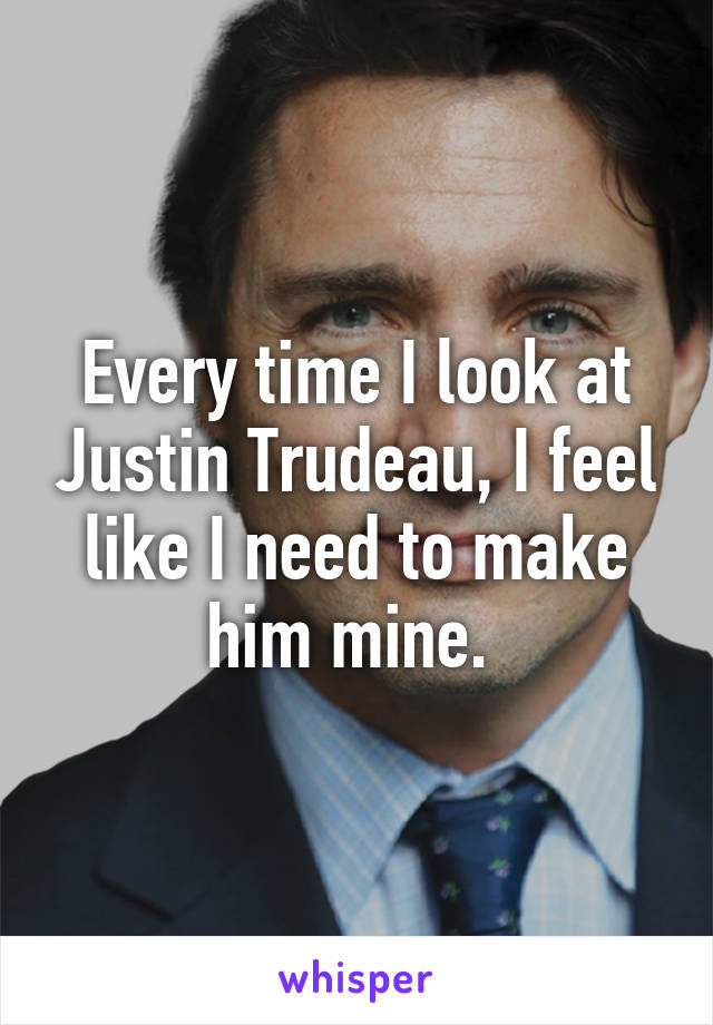 Every time I look at Justin Trudeau, I feel like I need to make him mine. 