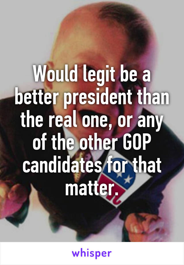 Would legit be a better president than the real one, or any of the other GOP candidates for that matter.