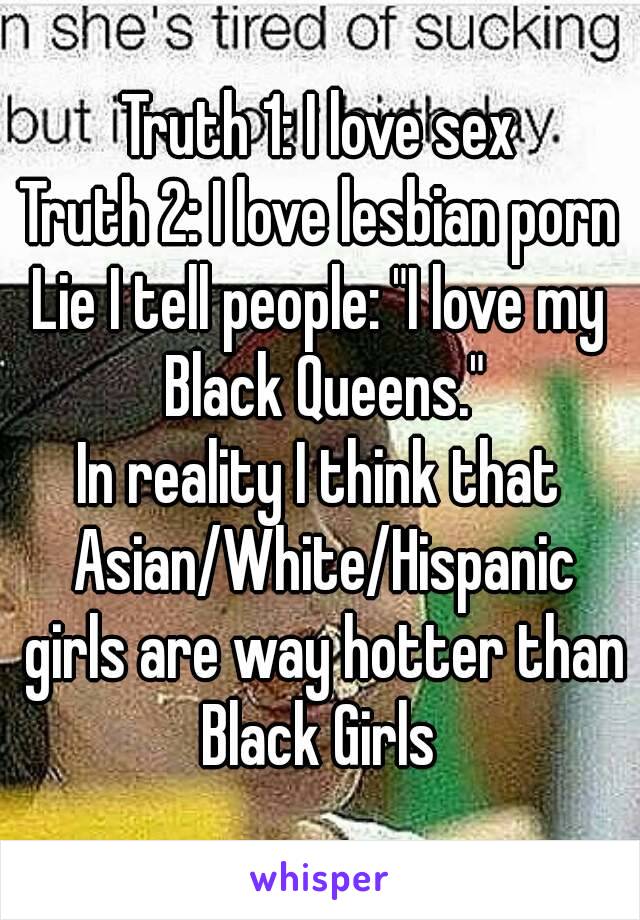 Truth 1: I love sex
Truth 2: I love lesbian porn
Lie I tell people: "I love my Black Queens."
In reality I think that Asian/White/Hispanic girls are way hotter than Black Girls 