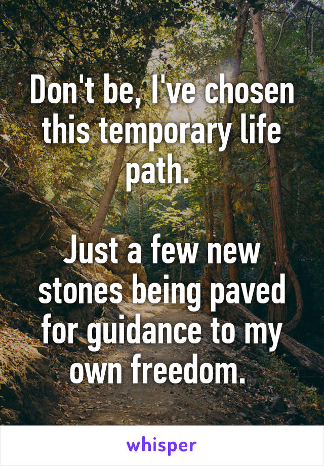 Don't be, I've chosen this temporary life path. 

Just a few new stones being paved for guidance to my own freedom. 