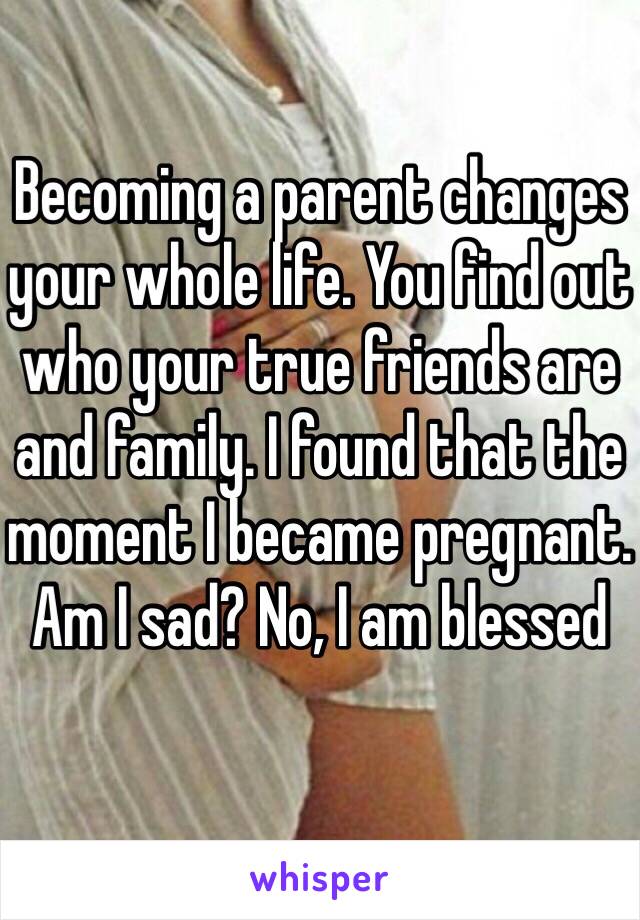 Becoming a parent changes your whole life. You find out who your true friends are and family. I found that the moment I became pregnant. Am I sad? No, I am blessed 