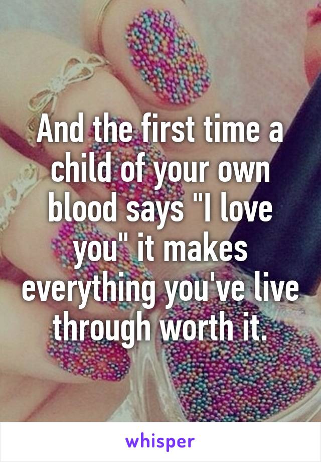 And the first time a child of your own blood says "I love you" it makes everything you've live through worth it.
