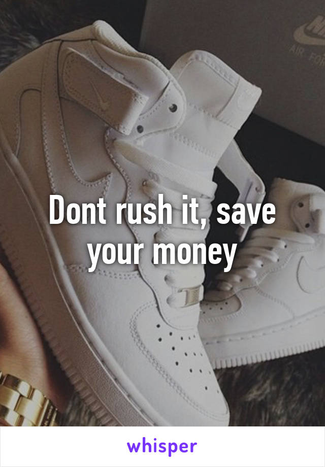 Dont rush it, save your money