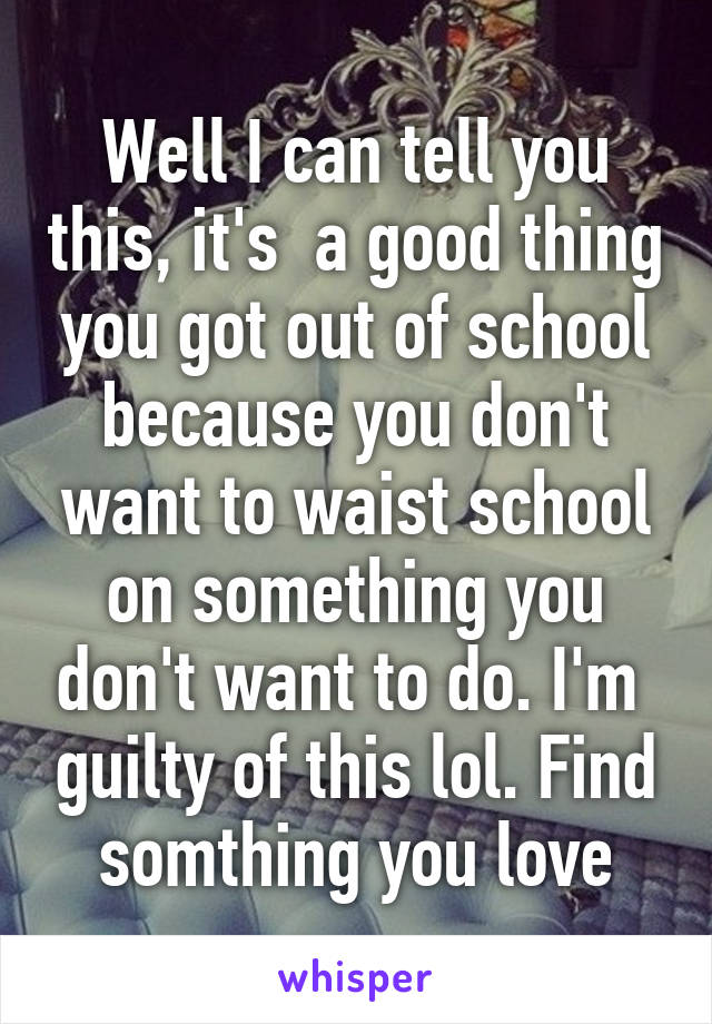 Well I can tell you this, it's  a good thing you got out of school because you don't want to waist school on something you don't want to do. I'm  guilty of this lol. Find somthing you love