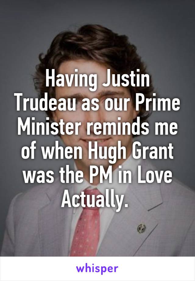 Having Justin Trudeau as our Prime Minister reminds me of when Hugh Grant was the PM in Love Actually. 