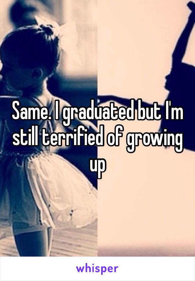 Same. I graduated but I'm still terrified of growing up 