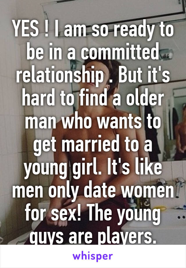 YES ! I am so ready to be in a committed relationship . But it's hard to find a older man who wants to get married to a young girl. It's like men only date women for sex! The young guys are players.