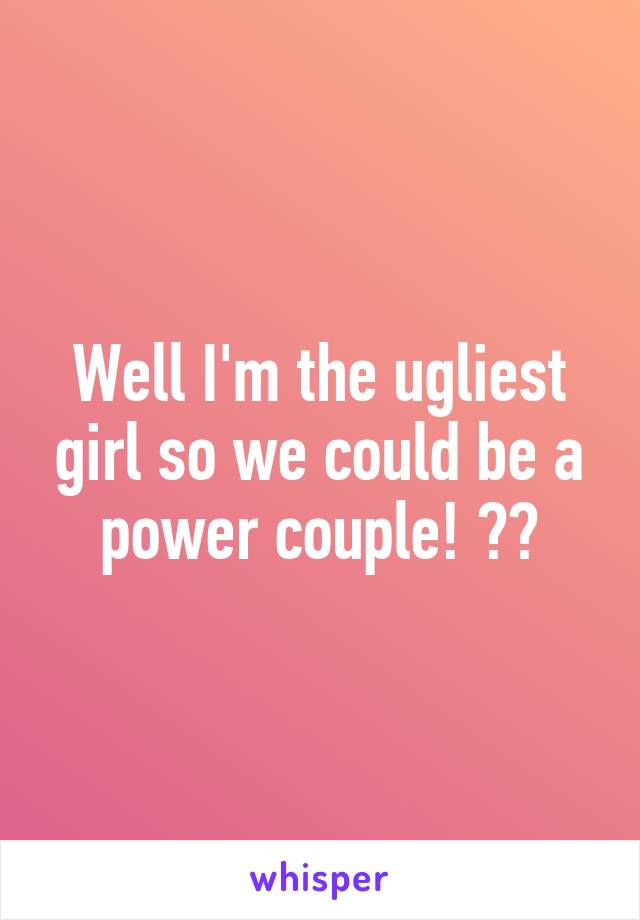 Well I'm the ugliest girl so we could be a power couple! 💪🏼