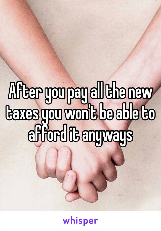 After you pay all the new taxes you won't be able to afford it anyways 