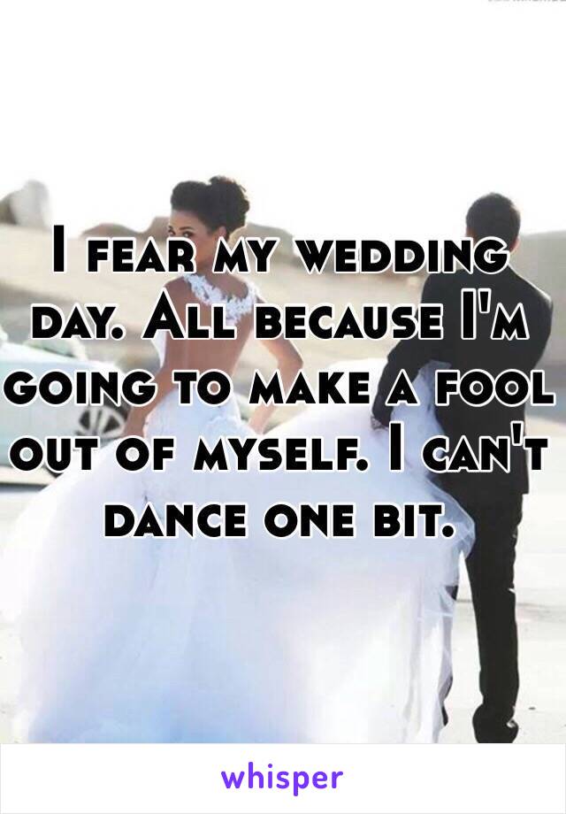 I fear my wedding day. All because I'm going to make a fool out of myself. I can't dance one bit. 
