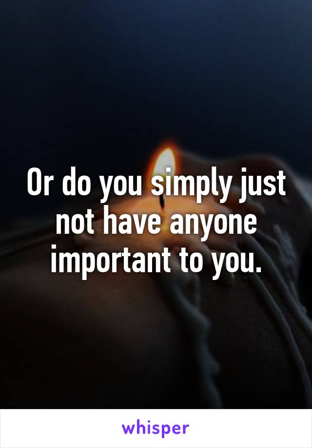 Or do you simply just not have anyone important to you.