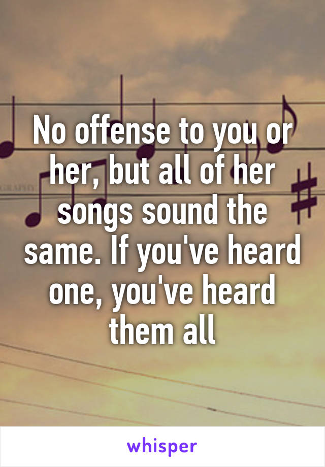 No offense to you or her, but all of her songs sound the same. If you've heard one, you've heard them all