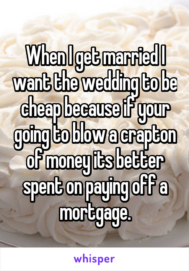 When I get married I want the wedding to be cheap because if your going to blow a crapton of money its better spent on paying off a mortgage.