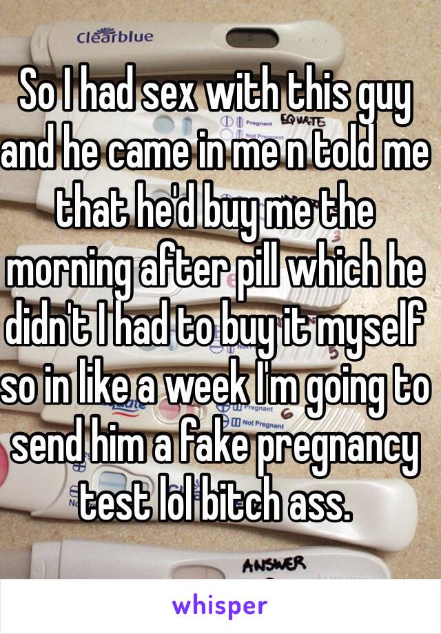 So I had sex with this guy and he came in me n told me that he'd buy me the morning after pill which he didn't I had to buy it myself so in like a week I'm going to send him a fake pregnancy test lol bitch ass.