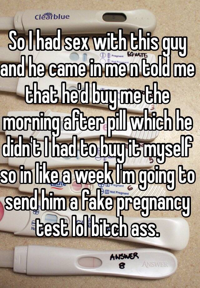 So I had sex with this guy and he came in me n told me that he'd buy me the morning after pill which he didn't I had to buy it myself so in like a week I'm going to send him a fake pregnancy test lol bitch ass.